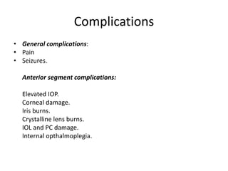 Complications
• General complications:
• Pain
• Seizures.
• Anterior segment complications:
 Elevated IOP.
 Corneal damage.
 Iris burns.
 Crystalline lens burns.
 IOL and PC damage.
 Internal opthalmoplegia.
 