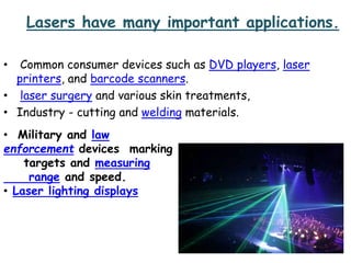 Lasers have many important applications.
• Common consumer devices such as DVD players, laser
printers, and barcode scanners.
• laser surgery and various skin treatments,
• Industry - cutting and welding materials.
• Military and law
enforcement devices marking
targets and measuring
range and speed.
• Laser lighting displays
 