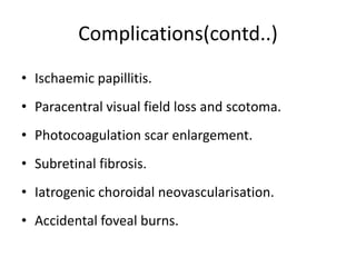 Complications(contd..)
• Ischaemic papillitis.
• Paracentral visual field loss and scotoma.
• Photocoagulation scar enlargement.
• Subretinal fibrosis.
• Iatrogenic choroidal neovascularisation.
• Accidental foveal burns.
 