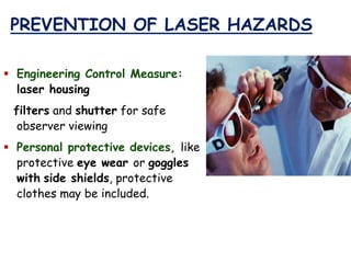PREVENTION OF LASER HAZARDS
 Engineering Control Measure:
laser housing
filters and shutter for safe
observer viewing
 Personal protective devices, like
protective eye wear or goggles
with side shields, protective
clothes may be included.
 