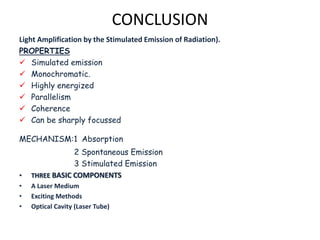 CONCLUSION
Light Amplification by the Stimulated Emission of Radiation).
PROPERTIES
 Simulated emission
 Monochromatic.
 Highly energized
 Parallelism
 Coherence
 Can be sharply focussed
MECHANISM:1 Absorption
2 Spontaneous Emission
3 Stimulated Emission
• THREE BASIC COMPONENTS
• A Laser Medium
• Exciting Methods
• Optical Cavity (Laser Tube)
 