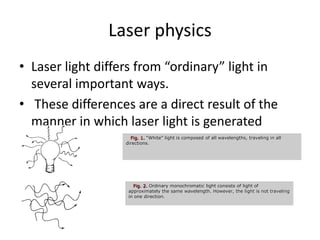Laser physics
• Laser light differs from “ordinary” light in
several important ways.
• These differences are a direct result of the
manner in which laser light is generated
Fig. 1. “White” light is composed of all wavelengths, traveling in all
directions.
Fig. 2. Ordinary monochromatic light consists of light of
approximately the same wavelength. However, the light is not traveling
in one direction.
 