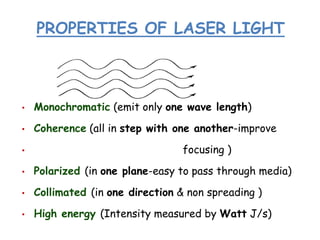 PROPERTIES OF LASER LIGHT
• Monochromatic (emit only one wave length)
• Coherence (all in step with one another-improve
• focusing )
• Polarized (in one plane-easy to pass through media)
• Collimated (in one direction & non spreading )
• High energy (Intensity measured by Watt J/s)
 