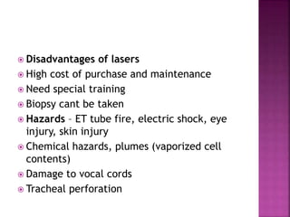  Disadvantages of lasers
 High cost of purchase and maintenance
 Need special training
 Biopsy cant be taken
 Hazards – ET tube fire, electric shock, eye
injury, skin injury
 Chemical hazards, plumes (vaporized cell
contents)
 Damage to vocal cords
 Tracheal perforation
 
