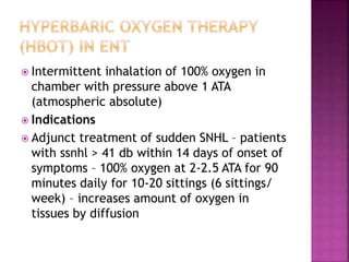  Intermittent inhalation of 100% oxygen in
chamber with pressure above 1 ATA
(atmospheric absolute)
 Indications
 Adjunct treatment of sudden SNHL – patients
with ssnhl > 41 db within 14 days of onset of
symptoms – 100% oxygen at 2-2.5 ATA for 90
minutes daily for 10-20 sittings (6 sittings/
week) – increases amount of oxygen in
tissues by diffusion
 