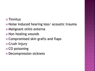  Tinnitus
 Noise induced hearing loss/ acoustic trauma
 Malignant otitis externa
 Non healing wounds
 Compromised skin grafts and flaps
 Crush injury
 CO poisoning
 Decompression sickness
 