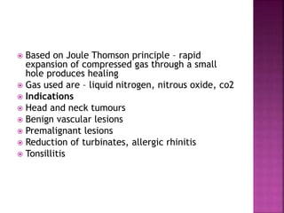  Based on Joule Thomson principle – rapid
expansion of compressed gas through a small
hole produces healing
 Gas used are – liquid nitrogen, nitrous oxide, co2
 Indications
 Head and neck tumours
 Benign vascular lesions
 Premalignant lesions
 Reduction of turbinates, allergic rhinitis
 Tonsillitis
 