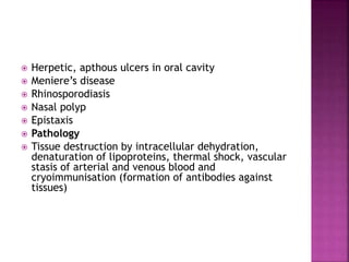  Herpetic, apthous ulcers in oral cavity
 Meniere’s disease
 Rhinosporodiasis
 Nasal polyp
 Epistaxis
 Pathology
 Tissue destruction by intracellular dehydration,
denaturation of lipoproteins, thermal shock, vascular
stasis of arterial and venous blood and
cryoimmunisation (formation of antibodies against
tissues)
 