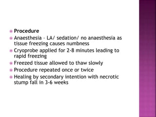  Procedure
 Anaesthesia – LA/ sedation/ no anaesthesia as
tissue freezing causes numbness
 Cryoprobe applied for 2-8 minutes leading to
rapid freezing
 Freezed tissue allowed to thaw slowly
 Procedure repeated once or twice
 Healing by secondary intention with necrotic
stump fall in 3-6 weeks
 