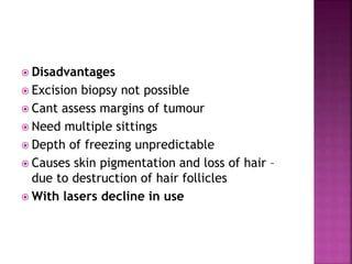  Disadvantages
 Excision biopsy not possible
 Cant assess margins of tumour
 Need multiple sittings
 Depth of freezing unpredictable
 Causes skin pigmentation and loss of hair –
due to destruction of hair follicles
 With lasers decline in use
 