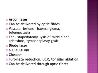  Argon laser
 Can be delivered by optic fibres
 Vascular lesions - haemangioma,
telengectasia
 Ear – stapedotomy, lysis of middle ear
adhesions, tympanoplasty graft
 Diode laser
 600-1000 nm
 Cheaper
 Turbinate reduction, DCR, tonsillar ablation
 Can be delivered through optic fibres
 