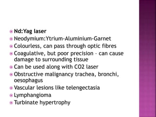  Nd:Yag laser
 Neodymium:Ytrium-Aluminium-Garnet
 Colourless, can pass through optic fibres
 Coagulative, but poor precision – can cause
damage to surrounding tissue
 Can be used along with CO2 laser
 Obstructive malignancy trachea, bronchi,
oesophagus
 Vascular lesions like telengectasia
 Lymphangioma
 Turbinate hypertrophy
 
