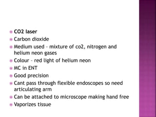  CO2 laser
 Carbon dioxide
 Medium used – mixture of co2, nitrogen and
helium neon gases
 Colour – red light of helium neon
 MC in ENT
 Good precision
 Cant pass through flexible endoscopes so need
articulating arm
 Can be attached to microscope making hand free
 Vaporizes tissue
 