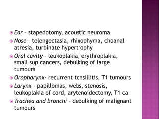  Ear – stapedotomy, acoustic neuroma
 Nose – telengectasia, rhinophyma, choanal
atresia, turbinate hypertrophy
 Oral cavity – leukoplakia, erythroplakia,
small sup cancers, debulking of large
tumours
 Oropharynx- recurrent tonsillitis, T1 tumours
 Larynx – papillomas, webs, stenosis,
leukoplakia of cord, arytenoidectomy, T1 ca
 Trachea and bronchi – debulking of malignant
tumours
 