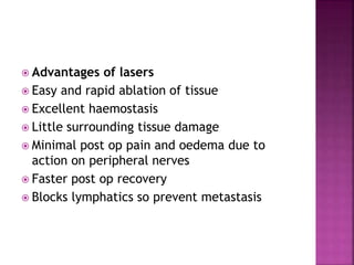  Advantages of lasers
 Easy and rapid ablation of tissue
 Excellent haemostasis
 Little surrounding tissue damage
 Minimal post op pain and oedema due to
action on peripheral nerves
 Faster post op recovery
 Blocks lymphatics so prevent metastasis
 