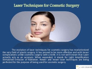 Laser Techniques for Cosmetic Surgery
The evolution of laser techniques for cosmetic surgery has revolutionized
the very field of plastic surgery. It has proved to be more effective and with lesser
complications unlike cosmetic surgery with a knife. It is not well known that Laser
actually acts as an acronym. When expanded, it stands for Light Amplification
Stimulated Emission of Radiation. Newer and newer laser techniques are being
perfected for the purpose of being used for cosmetic surgery.
 