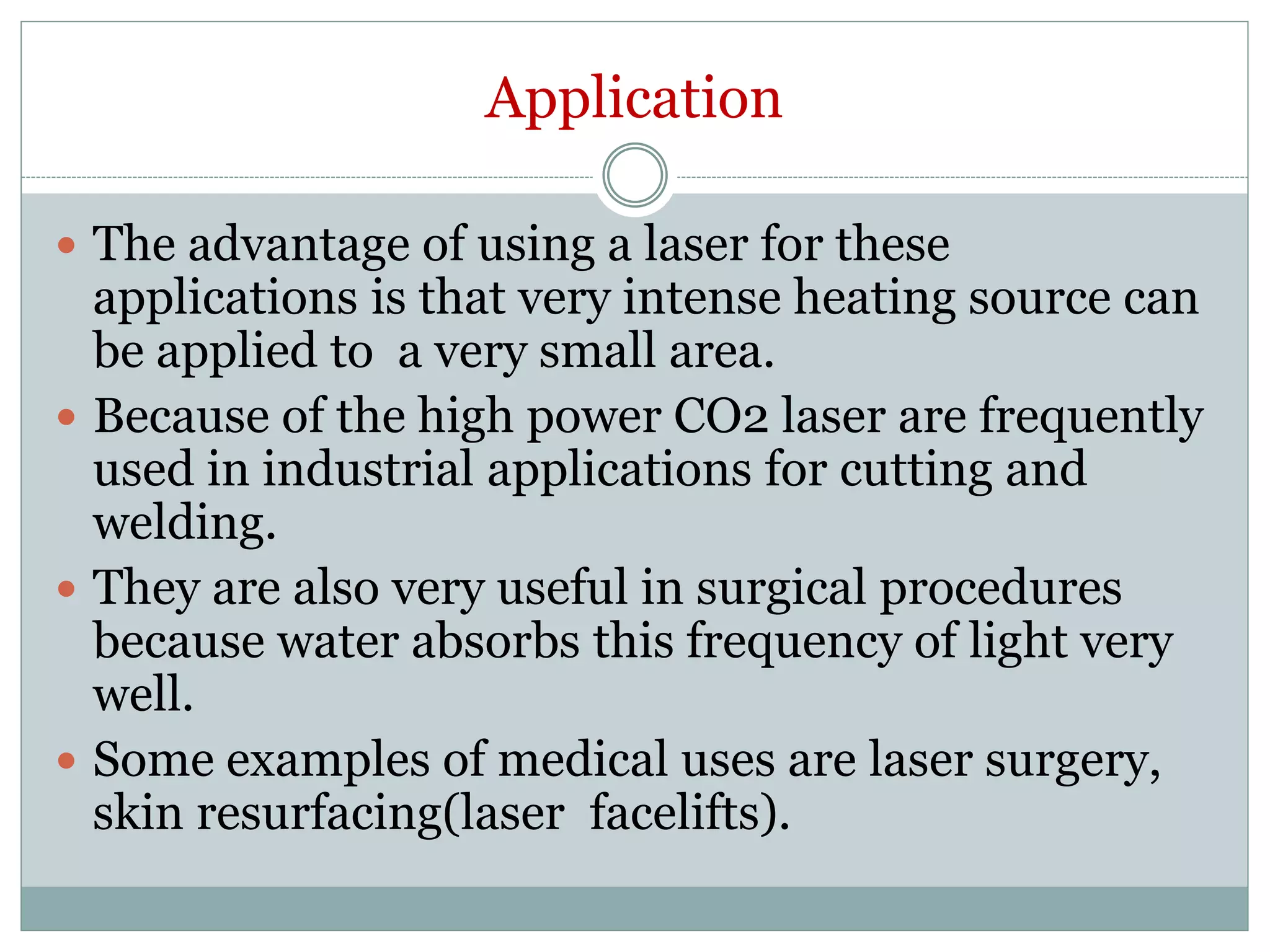 Application
 The advantage of using a laser for these
applications is that very intense heating source can
be applied to a very small area.
 Because of the high power CO2 laser are frequently
used in industrial applications for cutting and
welding.
 They are also very useful in surgical procedures
because water absorbs this frequency of light very
well.
 Some examples of medical uses are laser surgery,
skin resurfacing(laser facelifts).
 