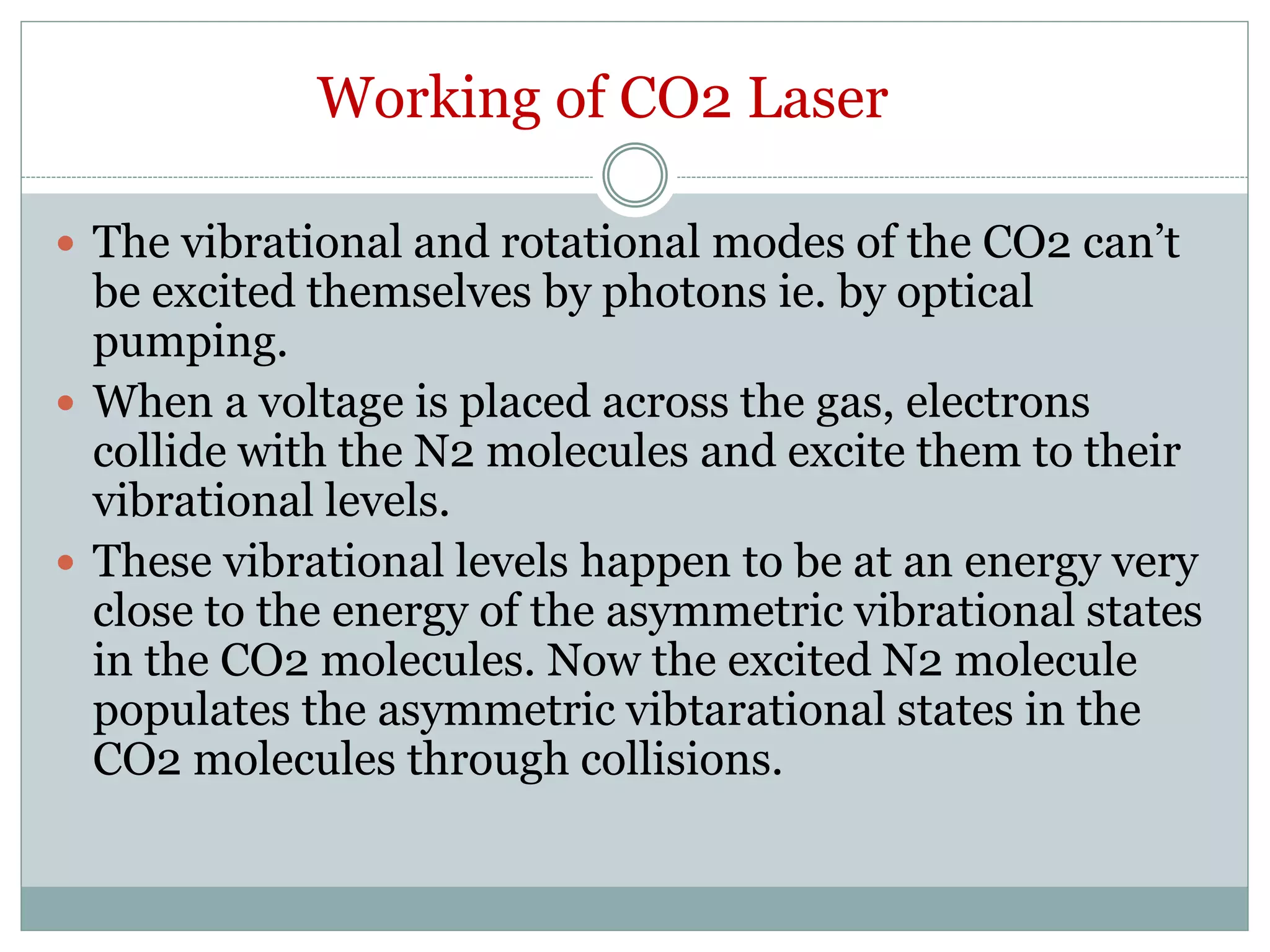 Working of CO2 Laser
 The vibrational and rotational modes of the CO2 can’t
be excited themselves by photons ie. by optical
pumping.
 When a voltage is placed across the gas, electrons
collide with the N2 molecules and excite them to their
vibrational levels.
 These vibrational levels happen to be at an energy very
close to the energy of the asymmetric vibrational states
in the CO2 molecules. Now the excited N2 molecule
populates the asymmetric vibtarational states in the
CO2 molecules through collisions.
 