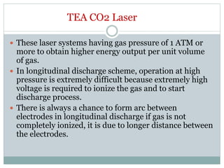TEA CO2 Laser
 These laser systems having gas pressure of 1 ATM or
more to obtain higher energy output per unit volume
of gas.
 In longitudinal discharge scheme, operation at high
pressure is extremely difficult because extremely high
voltage is required to ionize the gas and to start
discharge process.
 There is always a chance to form arc between
electrodes in longitudinal discharge if gas is not
completely ionized, it is due to longer distance between
the electrodes.
 