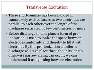 Transverse Excitation
 These shortcomings has been avoided in
transversely excited lasers as two electrodes are
parallel to each other over the length of the
discharge separated by few centimetres or more.
 Before discharge to take place a form of pre-
ionization is used to ionize the space between
electrodes uniformly and thereby to fill it with
electrons. By this pre-ionization a uniform
discharge will take place throughout its length
otherwise narrow arcing can occur, we can
understand it as lightning between electrodes.
 
