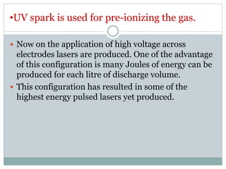 •UV spark is used for pre-ionizing the gas.
 Now on the application of high voltage across
electrodes lasers are produced. One of the advantage
of this configuration is many Joules of energy can be
produced for each litre of discharge volume.
 This configuration has resulted in some of the
highest energy pulsed lasers yet produced.
 