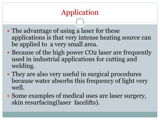 Application
 The advantage of using a laser for these
applications is that very intense heating source can
be applied to a very small area.
 Because of the high power CO2 laser are frequently
used in industrial applications for cutting and
welding.
 They are also very useful in surgical procedures
because water absorbs this frequency of light very
well.
 Some examples of medical uses are laser surgery,
skin resurfacing(laser facelifts).
 