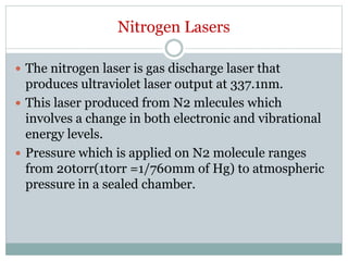 Nitrogen Lasers
 The nitrogen laser is gas discharge laser that
produces ultraviolet laser output at 337.1nm.
 This laser produced from N2 mlecules which
involves a change in both electronic and vibrational
energy levels.
 Pressure which is applied on N2 molecule ranges
from 20torr(1torr =1/760mm of Hg) to atmospheric
pressure in a sealed chamber.
 