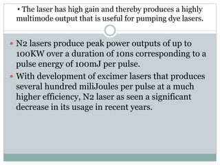 • The laser has high gain and thereby produces a highly
multimode output that is useful for pumping dye lasers.
 N2 lasers produce peak power outputs of up to
100KW over a duration of 10ns corresponding to a
pulse energy of 100mJ per pulse.
 With development of excimer lasers that produces
several hundred miliJoules per pulse at a much
higher efficiency, N2 laser as seen a significant
decrease in its usage in recent years.
 
