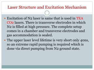 Laser Structure and Excitation Mechanism
 Excitation of N2 laser is same that is used in TEA
CO2 lasers. There is transverse electrodes in which
N2 is filled at high pressure. The complete setup
comes in a chamber and transverse electrodes and
gas accommodation is sealed.
 The upper laser level lifetime is very short only 40ns,
so an extreme rapid pumping is required which is
done via direct pumping from N2 ground state.
 