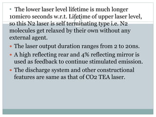 • The lower laser level lifetime is much longer
10micro seconds w.r.t. Lifetime of upper laser level,
so this N2 laser is self terminating type i.e. N2
molecules get relaxed by their own without any
external agent.
 The laser output duration ranges from 2 to 20ns.
 A high reflecting rear and 4% reflecting mirror is
used as feedback to continue stimulated emission.
 The discharge system and other constructional
features are same as that of CO2 TEA laser.
 