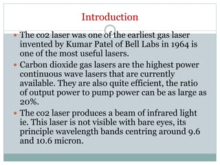 Introduction
 The co2 laser was one of the earliest gas laser
invented by Kumar Patel of Bell Labs in 1964 is
one of the most useful lasers.
 Carbon dioxide gas lasers are the highest power
continuous wave lasers that are currently
available. They are also quite efficient, the ratio
of output power to pump power can be as large as
20%.
 The co2 laser produces a beam of infrared light
ie. This laser is not visible with bare eyes, its
principle wavelength bands centring around 9.6
and 10.6 micron.
 