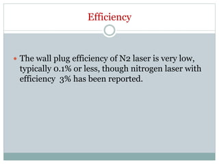 Efficiency
 The wall plug efficiency of N2 laser is very low,
typically 0.1% or less, though nitrogen laser with
efficiency 3% has been reported.
 