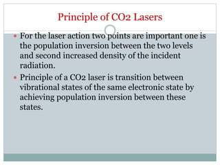 Principle of CO2 Lasers
 For the laser action two points are important one is
the population inversion between the two levels
and second increased density of the incident
radiation.
 Principle of a CO2 laser is transition between
vibrational states of the same electronic state by
achieving population inversion between these
states.
 