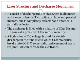 Laser Structure and Discharge Mechanism
 It consist of discharge tube of size 2.5cm in diameter
and 5.0cm in length. Two optically plane and parallel
mirrors, one is completely reflector and another is
partially reflector.
 The discharge is filled with a mixture of CO2, N2 and
He gases at a pressure of few mm of mercury.
 A high value of DC voltage is used for electric
discharge in the tube due to which CO2 molecules
breaks into CO & O so periodic replacement of gas is
required, O2 can corrode the electrodes.
 