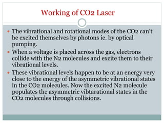 Working of CO2 Laser
 The vibrational and rotational modes of the CO2 can’t
be excited themselves by photons ie. by optical
pumping.
 When a voltage is placed across the gas, electrons
collide with the N2 molecules and excite them to their
vibrational levels.
 These vibrational levels happen to be at an energy very
close to the energy of the asymmetric vibrational states
in the CO2 molecules. Now the excited N2 molecule
populates the asymmetric vibtarational states in the
CO2 molecules through collisions.
 