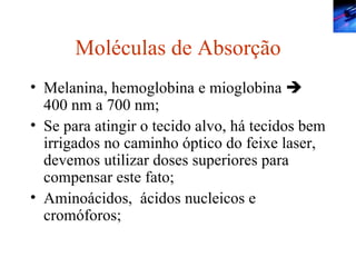 Moléculas de Absorção Melanina, hemoglobina e mioglobina    400 nm a 700 nm; Se para atingir o tecido alvo, há tecidos bem irrigados no caminho óptico do feixe laser, devemos utilizar doses superiores para compensar este fato; Aminoácidos,  ácidos nucleicos e cromóforos; 
