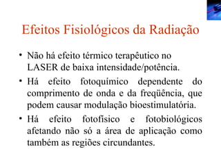 Efeitos Fisiológicos da Radiação Não há efeito térmico terapêutico no LASER de baixa intensidade/potência. Há efeito fotoquímico dependente do comprimento de onda e da freqüência, que podem causar modulação bioestimulatória. Há efeito fotofísico e fotobiológicos afetando não só a área de aplicação como também as regiões circundantes. 