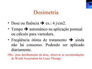 Dosimetria Dose ou fluência    ex.: 4 j/cm2. Tempo    automático na aplicação pontual ou cálculo para varredura. Freqüência ótima de tratamento    ainda não há consenso. Podendo ser aplicado diariamente. Obs.: para detalhamento da dose, observar as recomendações da World Association for Laser Therapy. 