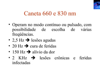 Caneta 660 e 830 nm Operam no modo contínuo ou pulsado, com possibilidade de escolha de várias freqüências. 2,5 Hz    lesões agudas  20 Hz    cura de feridas 150 Hz    alívio da dor 2 KHz    lesões crônicas e feridas infectadas 