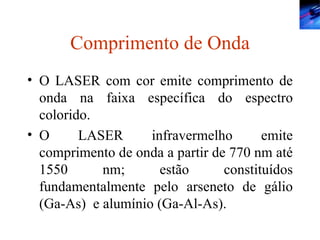 Comprimento de Onda O LASER com cor emite comprimento de onda na faixa específica do espectro colorido. O LASER infravermelho emite comprimento de onda a partir de 770 nm até 1550 nm; estão constituídos fundamentalmente pelo arseneto de gálio (Ga-As)  e alumínio (Ga-Al-As). 