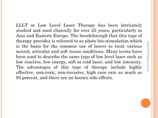 LLLT or Low Level Laser Therapy has been intricately
studied and used clinically for over 25 years, particularly in
Asia and Eastern Europe. The breakthrough that this type of
therapy provides is referred to as photo bio-stimulation which




                                                                   http://www.leimo.com.au
is the basis for the common use of lasers to treat various
neural, articular and soft tissue conditions. Many terms have
been used to describe the same type of low level laser such as
low reactive, low energy, soft or cold laser, and low intensity.
The advantages of this type of therapy include highly
effective, non-toxic, non-invasive, high cure rate as much as
95 percent, and there are no known side effects.
 