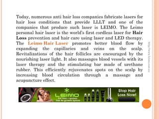 Today, numerous anti hair loss companies fabricate lasers for
hair loss conditions that provide LLLT and one of the
companies that produce such laser is LEIMO. The Leimo
personal hair laser is the world’s first cordless laser for Hair
Loss prevention and hair care using laser and LED therapy.
The Leimo Hair Laser promotes better blood flow by




                                                                   http://www.leimo.com.au
expanding the capillaries and veins on the scalp.
Revitalizations of the hair follicles are encouraged by the
nourishing laser light. It also massages blood vessels with its
laser therapy and the stimulating bar made of urethane
rubber. This efficiently rejuvenates spots on the scalp by
increasing blood circulation through a massage and
acupuncture effect.
 