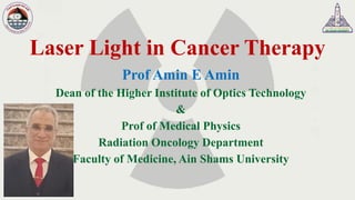 Laser Light in Cancer Therapy
Prof Amin E Amin
Dean of the Higher Institute of Optics Technology
&
Prof of Medical Physics
Radiation Oncology Department
Faculty of Medicine, Ain Shams University
 