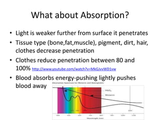 What about Absorption?
• Light is weaker further from surface it penetrates
• Tissue type (bone,fat,muscle), pigment, dirt, hair,
  clothes decrease penetration
• Clothes reduce penetration between 80 and
  100% http://www.youtube.com/watch?v=MkGJvvWD1vw
• Blood absorbs energy-pushing lightly pushes
  blood away
 