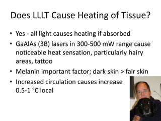 Does LLLT Cause Heating of Tissue?
• Yes - all light causes heating if absorbed
• GaAlAs (3B) lasers in 300-500 mW range cause
  noticeable heat sensation, particularly hairy
  areas, tattoo
• Melanin important factor; dark skin > fair skin
• Increased circulation causes increase
  0.5-1 °C local
 