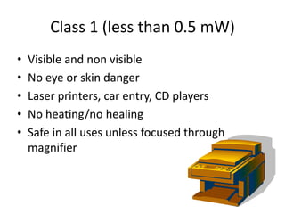 Class 1 (less than 0.5 mW)
•   Visible and non visible
•   No eye or skin danger
•   Laser printers, car entry, CD players
•   No heating/no healing
•   Safe in all uses unless focused through
    magnifier
 