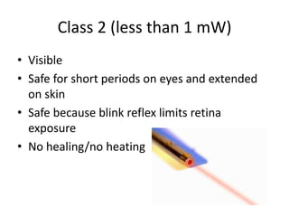 Class 2 (less than 1 mW)
• Visible
• Safe for short periods on eyes and extended
  on skin
• Safe because blink reflex limits retina
  exposure
• No healing/no heating
 