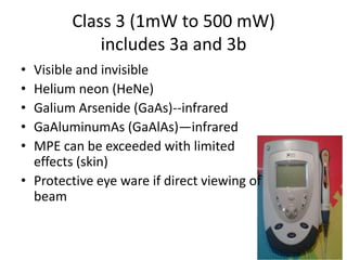 Class 3 (1mW to 500 mW)
            includes 3a and 3b
• Visible and invisible
• Helium neon (HeNe)
• Galium Arsenide (GaAs)--infrared
• GaAluminumAs (GaAlAs)—infrared
• MPE can be exceeded with limited
  effects (skin)
• Protective eye ware if direct viewing of
  beam
 