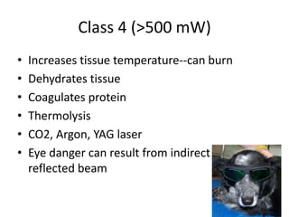 Class 4 (>500 mW)
•   Increases tissue temperature--can burn
•   Dehydrates tissue
•   Coagulates protein
•   Thermolysis
•   CO2, Argon, YAG laser
•   Eye danger can result from indirect or
    reflected beam
 