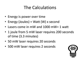 The Calculations
• Energy is power over time
• Energy (Joules) = Watt (W) x second
• Lasers come in mW and 1000 mW= 1 watt
• 1 joule from 5 mW laser requires 200 seconds
  of time (3.3 minutes)
• 50 mW laser requires 20 seconds
• 500 mW laser requires 2 seconds
 